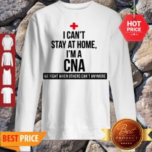 Good I Can’t Stay At Home I’m A CNA We Fight When Others Can’t Anymore Sweatshirt