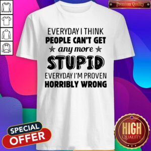 Official Everyday I Think People Can't Get Any More Stupid Everyday I'm Proven Horribly Wrong Shirt