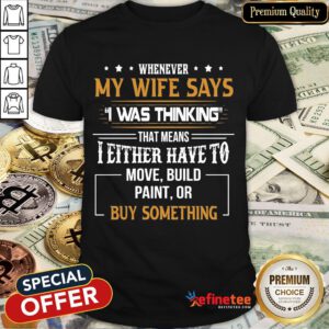 Official Whenever My Wife Says I Was Thinking That Means I Either Have To Mov Build Paint Or By Something Shirt