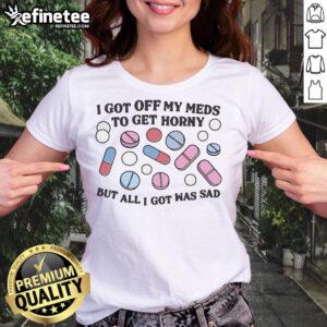 Sad ladies tee featuring the phrase 'Good I Got Off My Meds To Get Horny But All I Got Was Sad' in a stylish design.