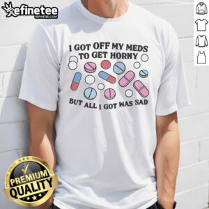 Funny 'Good I Got Off My Meds To Get Horny But All I Got Was Sad' T-Shirt showcasing a humorous take on mental health.
