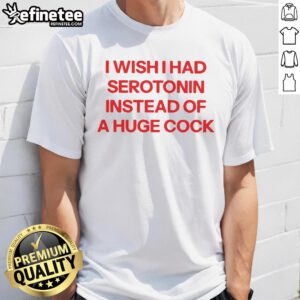 Official I Wish I Had Serotonin Instead Of A Huge Cock T-Shirt featuring a humorous design for mental health awareness.