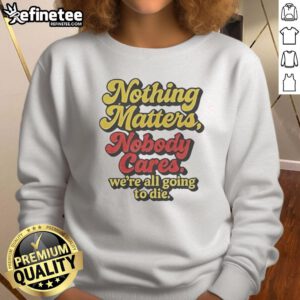 Alt Text: Funny sweatshirt featuring Nothing Matters, Nobody Cares, We're All Going to Die slogan for a humorous statement.