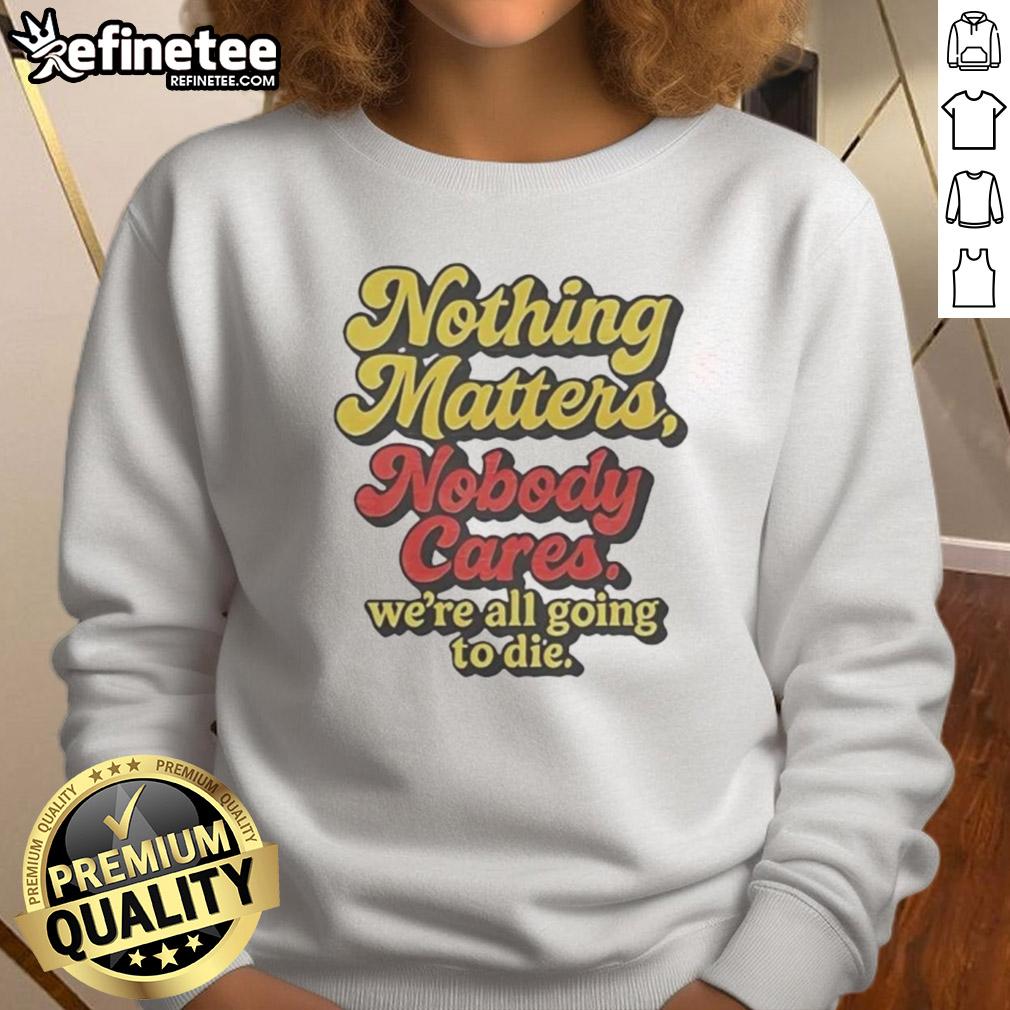 Alt Text: Funny sweatshirt featuring Nothing Matters, Nobody Cares, We're All Going to Die slogan for a humorous statement.